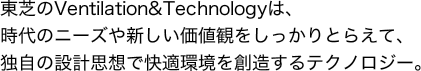 東芝のVentilation&Technologyは、時代のニーズや新しい価値観をしっかりとらえて、独自の設計思想で快適環境を創造するテクノロジー。