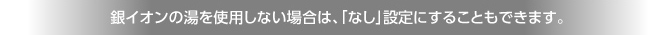 銀イオンの湯を使用しない場合は、「なし」設定にすることもできます。