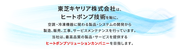 東芝キヤリア株式会社は、ヒートポンプ技術を軸に、空調・冷凍機器に関わる製品・システムの開発から製造、販売、工事、サービスメンテナンスを行っています。当社は、最高品質の製品・サービスを提供するヒートポンプソリューションカンパニーを目指します。