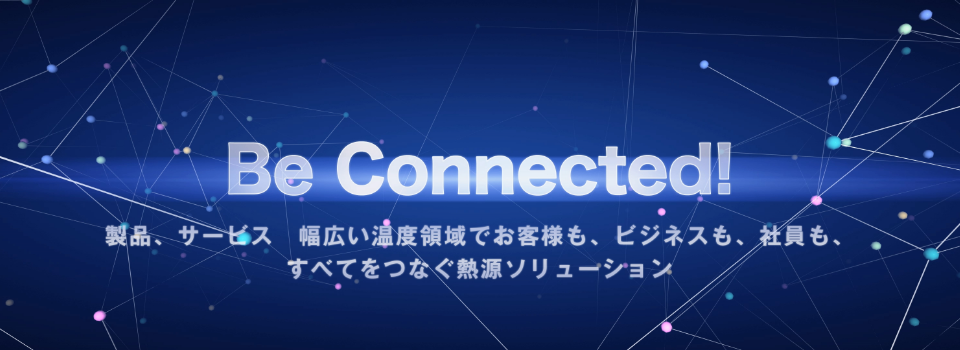 Be Connected！製品、サービス　幅広い温度領域でお客様も、ビジネスも、社員も、すべてをつなぐ熱源ソリューション